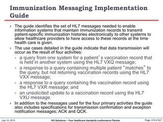 July 14, 2015 Page: 419 of 521Hi3 Solutions ~ Your healthcare standards conformance Partner
Immunization Messaging Implementation
Guide
 The guide identifies the set of HL7 messages needed to enable
information systems that maintain immunization records to transmit
patient-specific immunization histories electronically to other systems to
allow healthcare providers to have access to these records at the time
health care is given.
 The use cases detailed in the guide indicate that data transmission will
occur as the result of four activities:
 a query from one system for a patient’s vaccination record that
is held in another system using the HL7 VXQ message;
 a response to a query containing multiple patient “matches” to
the query, but not returning vaccination records using the HL7
VXX message;
 a response to a query containing the vaccination record using
the HL7 VXR message; and
 an unsolicited update to a vaccination record using the HL7
VXU message.
 In addition to the messages used for the four primary activities the guide
also includes specifications for transmission confirmation and exception
notification messages; ACK and QCK.
 