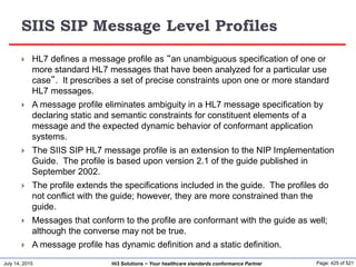 July 14, 2015 Page: 425 of 521Hi3 Solutions ~ Your healthcare standards conformance Partner
SIIS SIP Message Level Profiles
 HL7 defines a message profile as “an unambiguous specification of one or
more standard HL7 messages that have been analyzed for a particular use
case”. It prescribes a set of precise constraints upon one or more standard
HL7 messages.
 A message profile eliminates ambiguity in a HL7 message specification by
declaring static and semantic constraints for constituent elements of a
message and the expected dynamic behavior of conformant application
systems.
 The SIIS SIP HL7 message profile is an extension to the NIP Implementation
Guide. The profile is based upon version 2.1 of the guide published in
September 2002.
 The profile extends the specifications included in the guide. The profiles do
not conflict with the guide; however, they are more constrained than the
guide.
 Messages that conform to the profile are conformant with the guide as well;
although the converse may not be true.
 A message profile has dynamic definition and a static definition.
 