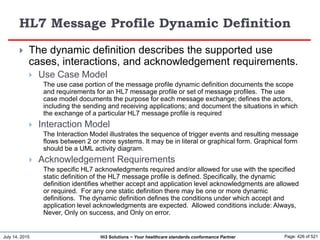 July 14, 2015 Page: 426 of 521Hi3 Solutions ~ Your healthcare standards conformance Partner
HL7 Message Profile Dynamic Definition
 The dynamic definition describes the supported use
cases, interactions, and acknowledgement requirements.
 Use Case Model
The use case portion of the message profile dynamic definition documents the scope
and requirements for an HL7 message profile or set of message profiles. The use
case model documents the purpose for each message exchange; defines the actors,
including the sending and receiving applications; and document the situations in which
the exchange of a particular HL7 message profile is required
 Interaction Model
The Interaction Model illustrates the sequence of trigger events and resulting message
flows between 2 or more systems. It may be in literal or graphical form. Graphical form
should be a UML activity diagram.
 Acknowledgement Requirements
The specific HL7 acknowledgments required and/or allowed for use with the specified
static definition of the HL7 message profile is defined. Specifically, the dynamic
definition identifies whether accept and application level acknowledgments are allowed
or required. For any one static definition there may be one or more dynamic
definitions. The dynamic definition defines the conditions under which accept and
application level acknowledgments are expected. Allowed conditions include: Always,
Never, Only on success, and Only on error.
 