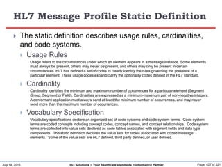 July 14, 2015 Page: 427 of 521Hi3 Solutions ~ Your healthcare standards conformance Partner
HL7 Message Profile Static Definition
 The static definition describes usage rules, cardinalities,
and code systems.
 Usage Rules
Usage refers to the circumstances under which an element appears in a message instance. Some elements
must always be present, others may never be present, and others may only be present in certain
circumstances. HL7 has defined a set of codes to clearly identify the rules governing the presence of a
particular element. These usage codes expand/clarify the optionality codes defined in the HL7 standard.
 Cardinality
Cardinality identifies the minimum and maximum number of occurrences for a particular element (Segment
Group, Segment or Field). Cardinalities are expressed as a minimum-maximum pair of non-negative integers.
A conformant application must always send at least the minimum number of occurrences, and may never
send more than the maximum number of occurrences.
 Vocabulary Specification
Vocabulary specifications declare an organized set of code systems and code system terms. Code system
terms are coded concepts including concept codes, concept names, and concept relationships. Code system
terms are collected into value sets declared as code tables associated with segment fields and data type
components. The static definition declares the value sets for tables associated with coded message
elements. Some of the value sets are HL7 defined, third party defined, or user defined.
 
