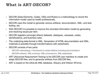 July 14, 2015 Page: 443 of 521Hi3 Solutions ~ Your healthcare standards conformance Partner
What is ART-DECOR?
 DECOR (Data Elements, Codes, OIDs and Rules) is a methodology to record the
information model used by health professionals.
 DECOR uses this model to generate various artifacts: documentation, XML- and test-
tooling, etc.
 With DECOR it is possible to improve the recorded information model by generating
and resolving issues per item.
 DECOR registers (amongst others) datasets, datatypes, valuesets, codes,
identifications, and business rules.
 The underlying data-format is XML. Generation of HTML-documentation and XML-
materials is possible through transformations with stylesheets.
 DECOR consists of two parts:
 DECOR methodology: a framework to model artifacts (including documentation)
 DECOR software: XML-schemas, XML-schematrons, XML-stylesheets.
 ART (Advanced Requirement Tooling) is the DECOR user interface to create and
adapt DECOR files, and to generate artifacts from DECOR files.
 ART is based on the eXist-db XML database, XQuery and Orbeon XForms.
 