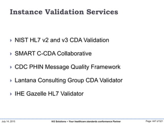 July 14, 2015 Page: 447 of 521Hi3 Solutions ~ Your healthcare standards conformance Partner
Instance Validation Services
 NIST HL7 v2 and v3 CDA Validation
 SMART C-CDA Collaborative
 CDC PHIN Message Quality Framework
 Lantana Consulting Group CDA Validator
 IHE Gazelle HL7 Validator
 