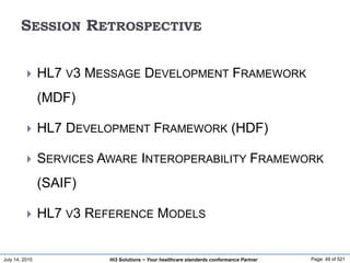 July 14, 2015 Page: 49 of 521Hi3 Solutions ~ Your healthcare standards conformance Partner
SESSION RETROSPECTIVE
 HL7 V3 MESSAGE DEVELOPMENT FRAMEWORK
(MDF)
 HL7 DEVELOPMENT FRAMEWORK (HDF)
 SERVICES AWARE INTEROPERABILITY FRAMEWORK
(SAIF)
 HL7 V3 REFERENCE MODELS
 