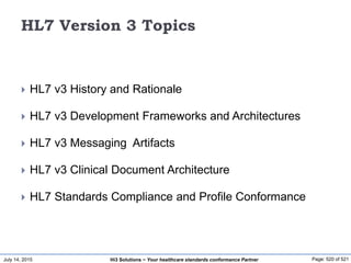 July 14, 2015 Page: 520 of 521Hi3 Solutions ~ Your healthcare standards conformance Partner
HL7 Version 3 Topics
 HL7 v3 History and Rationale
 HL7 v3 Development Frameworks and Architectures
 HL7 v3 Messaging Artifacts
 HL7 v3 Clinical Document Architecture
 HL7 Standards Compliance and Profile Conformance
 