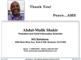 July 14, 2015 Page: 523 of 521Hi3 Solutions ~ Your healthcare standards conformance Partner
Thank You!
Peace...AMS
Abdul-Malik Shakir
President and Chief Informatics Scientist
Hi3 Solutions
3500 West Olive Ave, Suite # 300, Burbank, CA 91505
Skype: +1 9098334661  Mobile: (626) 644-4491
Email: abdulmalik.shakir@hi3Solutions.com
 