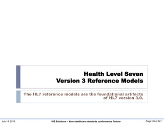 July 14, 2015 Page: 56 of 521Hi3 Solutions ~ Your healthcare standards conformance Partner
Health Level Seven
Version 3 Reference Models
The HL7 reference models are the foundational artifacts
of HL7 version 3.0.
 