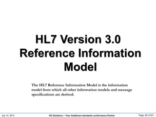 July 14, 2015 Page: 60 of 521Hi3 Solutions ~ Your healthcare standards conformance Partner
HL7 Version 3.0
Reference Information
Model
The HL7 Reference Information Model is the information
model from which all other information models and message
specifications are derived.
 