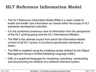 July 14, 2015 Page: 61 of 521Hi3 Solutions ~ Your healthcare standards conformance Partner
HL7 Reference Information Model
 The HL7 Reference Information Model (RIM) is a static model of
health and health care information as viewed within the scope of HL7
standards development activities.
 It is the combined consensus view of information from the perspective
of the HL7 working group and the HL7 international affiliates.
 The RIM is the ultimate source from which the information-related
content of all HL7 version 3.0 protocol specification standards is
drawn.
 The RIM is modeled using the modeling syntax defined by the Object
Management Group’s Unified Modeling Language (UML).
 UML is a graphical language for visualizing, specifying, constructing,
and documenting the artifacts of a software-intensive system.
 