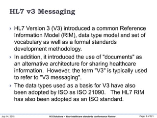 July 14, 2015 Page: 8 of 521Hi3 Solutions ~ Your healthcare standards conformance Partner
HL7 v3 Messaging
 HL7 Version 3 (V3) introduced a common Reference
Information Model (RIM), data type model and set of
vocabulary as well as a formal standards
development methodology.
 In addition, it introduced the use of "documents" as
an alternative architecture for sharing healthcare
information. However, the term "V3" is typically used
to refer to "V3 messaging".
 The data types used as a basis for V3 have also
been adopted by ISO as ISO 21090. The HL7 RIM
has also been adopted as an ISO standard.
 