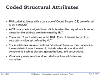 July 14, 2015 Page: 86 of 521Hi3 Solutions ~ Your healthcare standards conformance Partner
Coded Structural Attributes
 RIM coded attributes with a data type of Coded Simple (CS) are referred
to as “structural”
 A CS data type is assigned to an attribute when the only allowable code
values for the attribute are determined by HL7
 There are 18 such attributes in the RIM. Each of them is bound to a
vocabulary value set defined by HL7.
 These attributes are referred to as “structural” because their presence in
the model eliminates the need to include other structural model
components such as classes, generalizations, and associations.
 Vocabulary value sets bound to coded structural attributes are
normative.
 