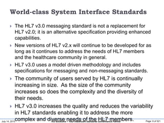 July 14, 2015 Page: 9 of 521Hi3 Solutions ~ Your healthcare standards conformance Partner
World-class System Interface Standards
 The HL7 v3.0 messaging standard is not a replacement for
HL7 v2.0; it is an alternative specification providing enhanced
capabilities.
 New versions of HL7 v2.x will continue to be developed for as
long as it continues to address the needs of HL7 members
and the healthcare community in general.
 HL7 v3.0 uses a model driven methodology and includes
specifications for messaging and non-messaging standards.
 The community of users served by HL7 is continually
increasing in size. As the size of the community
increases so does the complexity and the diversity of
their needs.
 HL7 v3.0 increases the quality and reduces the variability
in HL7 standards enabling it to address the more
complex and diverse needs of the HL7 members.
 