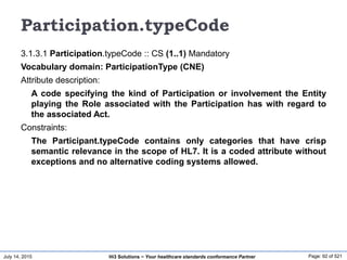 July 14, 2015 Page: 92 of 521Hi3 Solutions ~ Your healthcare standards conformance Partner
Participation.typeCode
3.1.3.1 Participation.typeCode :: CS (1..1) Mandatory
Vocabulary domain: ParticipationType (CNE)
Attribute description:
A code specifying the kind of Participation or involvement the Entity
playing the Role associated with the Participation has with regard to
the associated Act.
Constraints:
The Participant.typeCode contains only categories that have crisp
semantic relevance in the scope of HL7. It is a coded attribute without
exceptions and no alternative coding systems allowed.
 