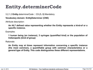 July 14, 2015 Page: 94 of 521Hi3 Solutions ~ Your healthcare standards conformance Partner
Entity.determinerCode
3.2.1.2 Entity.determinerCode :: CS (1..1) Mandatory
Vocabulary domain: EntityDeterminer (CNE)
Attribute description:
An HL7 defined value representing whether the Entity represents a kind-of or a
specific instance.
Examples:
1 human being (an instance), 3 syringes (quantified kind) or the population of
Indianapolis (kind of group)
Rationale:
An Entity may at times represent information concerning a specific instance
(the most common), a quantifiable group with common characteristics or a
general type of Entity. This code distinguishes these different representations.
 