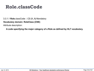 July 14, 2015 Page: 96 of 521Hi3 Solutions ~ Your healthcare standards conformance Partner
Role.classCode
3.3.1.1 Role.classCode :: CS (1..1) Mandatory
Vocabulary domain: RoleClass (CNE)
Attribute description:
A code specifying the major category of a Role as defined by HL7 vocabulary.
 