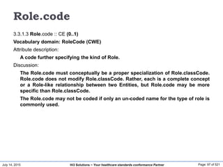 July 14, 2015 Page: 97 of 521Hi3 Solutions ~ Your healthcare standards conformance Partner
Role.code
3.3.1.3 Role.code :: CE (0..1)
Vocabulary domain: RoleCode (CWE)
Attribute description:
A code further specifying the kind of Role.
Discussion:
The Role.code must conceptually be a proper specialization of Role.classCode.
Role.code does not modify Role.classCode. Rather, each is a complete concept
or a Role-like relationship between two Entities, but Role.code may be more
specific than Role.classCode.
The Role.code may not be coded if only an un-coded name for the type of role is
commonly used.
 