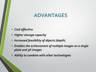 • Cost effective 
• Higher storage capacity 
• Increased feasibility of objects (depth) 
• Enables the achievement of multiple images on a single 
plate and 3D images 
• Ability to combine with other technologies 
 