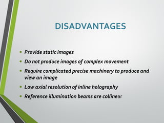 • Provide static images 
• Do not produce images of complex movement 
• Require complicated precise machinery to produce and 
view an image 
• Low axial resolution of inline holography 
• Reference illumination beams are collinear 
 
