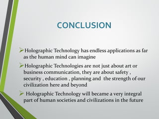 Holographic Technology has endless applications as far 
as the human mind can imagine 
Holographic Technologies are not just about art or 
business communication, they are about safety , 
security , education , planning and the strength of our 
civilization here and beyond 
 Holographic Technology will became a very integral 
part of human societies and civilizations in the future 
 