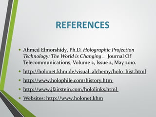 • Ahmed Elmorshidy, Ph.D. Holographic Projection 
Technology: The World is Changing . Journal Of 
Telecommunications, Volume 2, Issue 2, May 2010. 
• http://holonet.khm.de/visual_alchemy/holo_hist.html 
• http://www.holophile.com/history.htm 
• http://www.jfairstein.com/hololinks.html 
• Websites: http://www.holonet.khm 
 