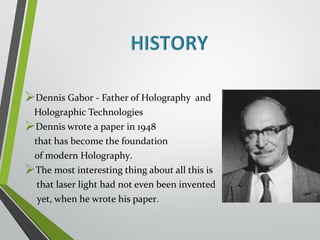 Dennis Gabor - Father of Holography and 
Holographic Technologies 
Dennis wrote a paper in 1948 
that has become the foundation 
of modern Holography. 
The most interesting thing about all this is 
that laser light had not even been invented 
yet, when he wrote his paper. 
 