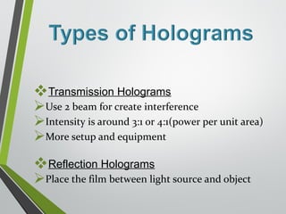 Transmission Holograms 
Use 2 beam for create interference 
Intensity is around 3:1 or 4:1(power per unit area) 
More setup and equipment 
Reflection Holograms 
Place the film between light source and object 
 