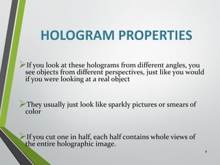 If you look at these holograms from different angles, you 
see objects from different perspectives, just like you would 
if you were looking at a real object 
They usually just look like sparkly pictures or smears of 
color 
If you cut one in half, each half contains whole views of 
the entire holographic image. 
8 
 