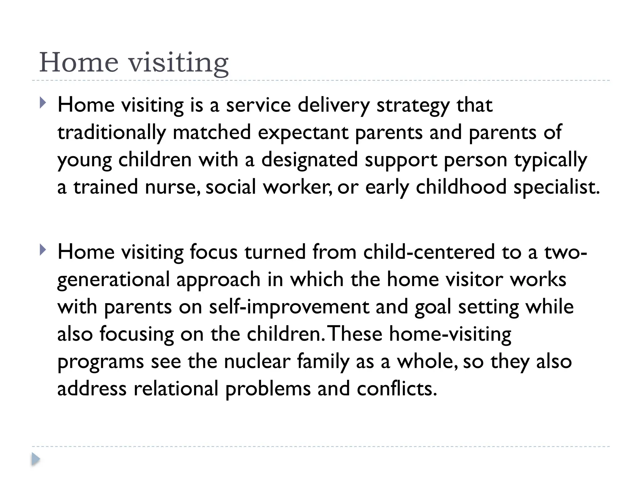 Home visiting
 Home visiting is a service delivery strategy that
traditionally matched expectant parents and parents of
young children with a designated support person typically
a trained nurse, social worker, or early childhood specialist.
 Home visiting focus turned from child-centered to a two-
generational approach in which the home visitor works
with parents on self-improvement and goal setting while
also focusing on the children.These home-visiting
programs see the nuclear family as a whole, so they also
address relational problems and conflicts.
 