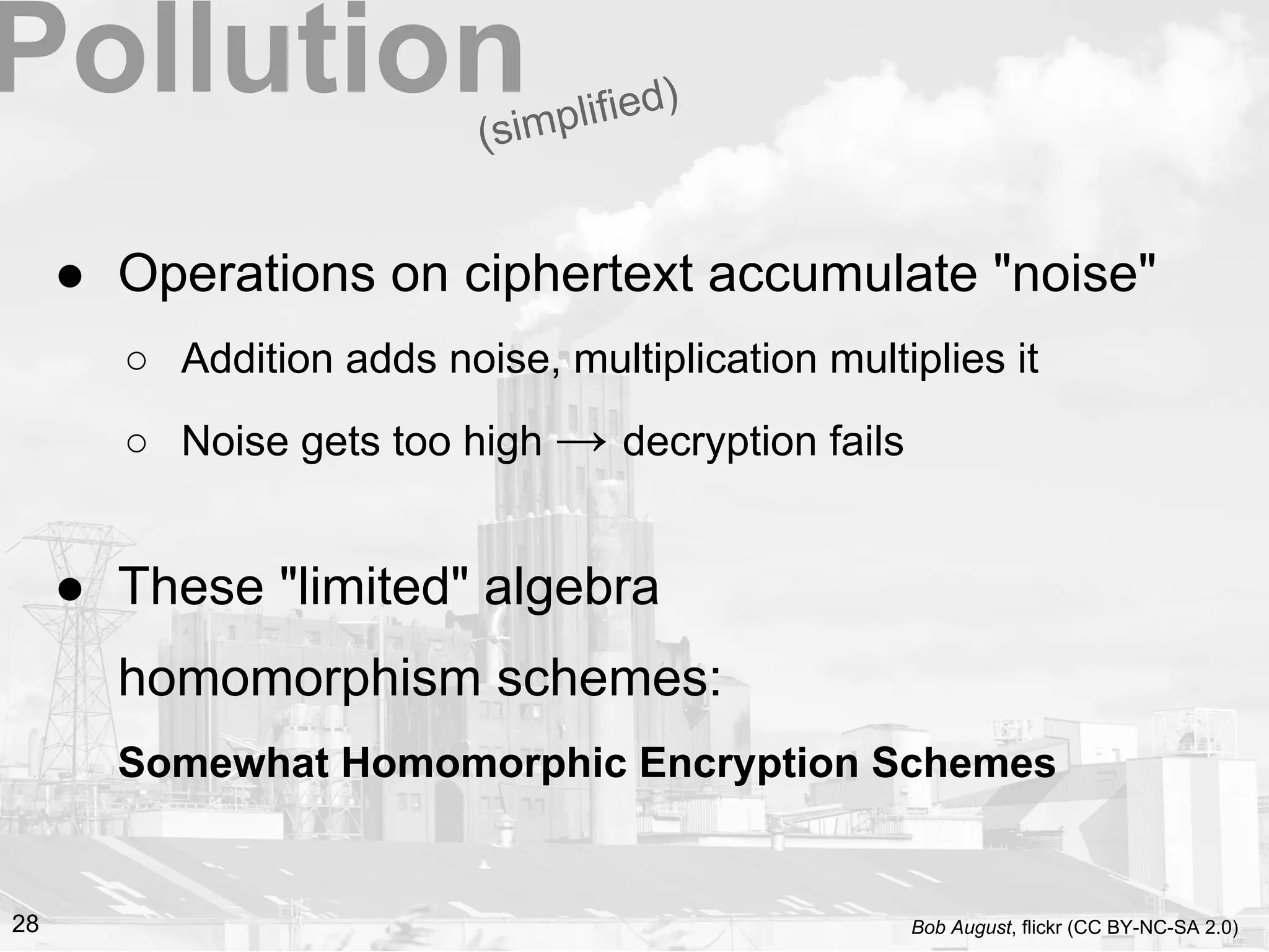 ● Operations on ciphertext accumulate "noise"
○ Addition adds noise, multiplication multiplies it
○ Noise gets too high → decryption fails
● These "limited" algebra
homomorphism schemes:
Somewhat Homomorphic Encryption Schemes
(simplified)Pollution
28 Bob August, flickr (CC BY-NC-SA 2.0)
 