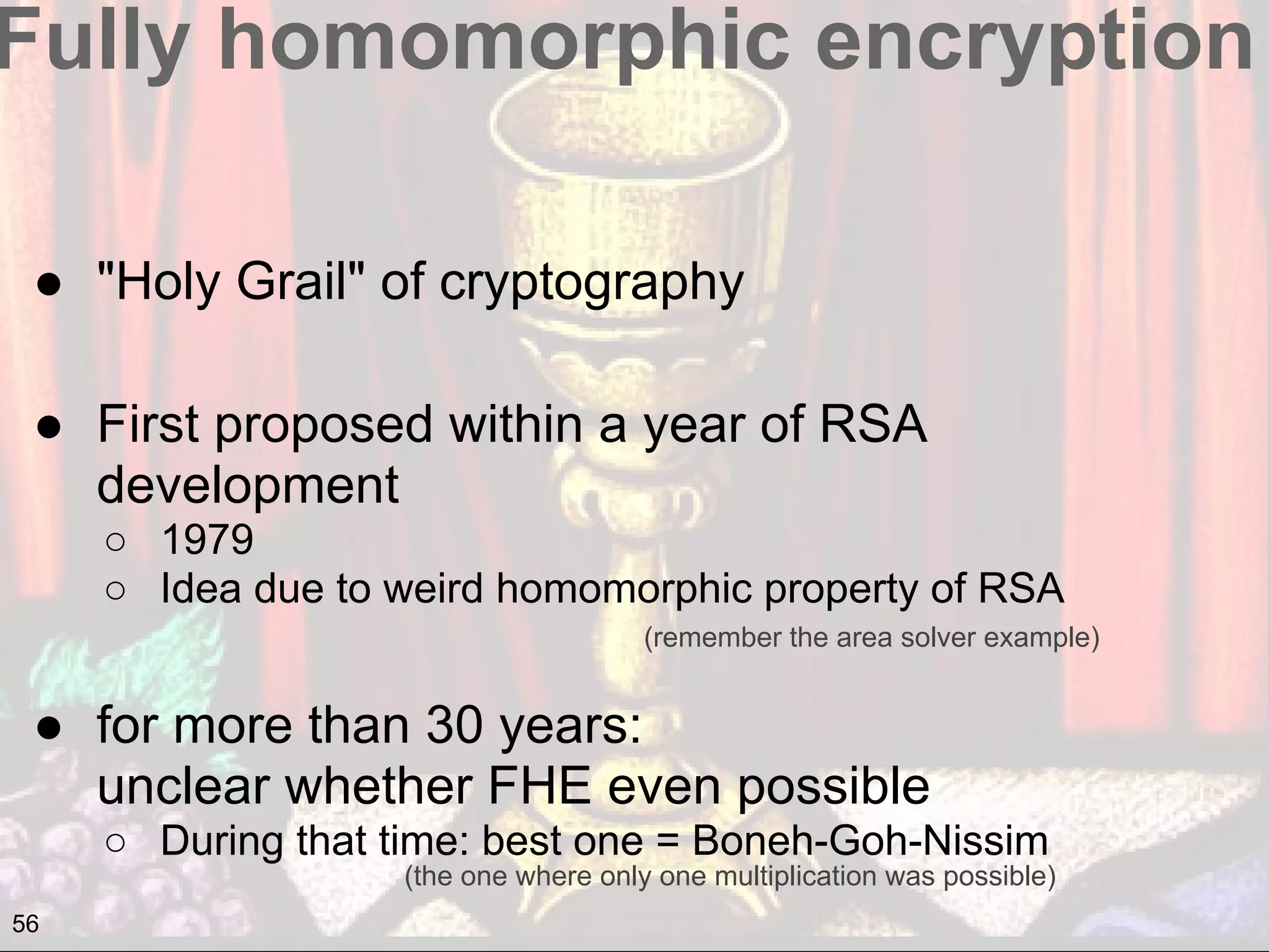 Fully homomorphic encryption
● "Holy Grail" of cryptography
● First proposed within a year of RSA
development
○ 1979
○ Idea due to weird homomorphic property of RSA
● for more than 30 years:
unclear whether FHE even possible
○ During that time: best one = Boneh-Goh-Nissim
(remember the area solver example)
(the one where only one multiplication was possible)
56
 
