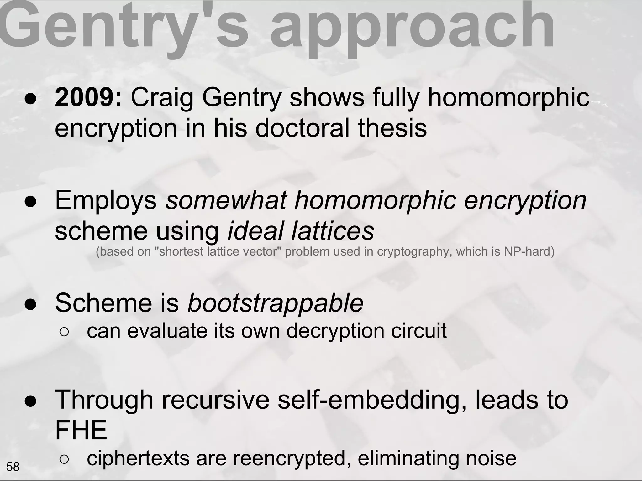 Gentry's approach
● 2009: Craig Gentry shows fully homomorphic
encryption in his doctoral thesis
● Employs somewhat homomorphic encryption
scheme using ideal lattices
● Scheme is bootstrappable
○ can evaluate its own decryption circuit
● Through recursive self-embedding, leads to
FHE
○ ciphertexts are reencrypted, eliminating noise
(based on "shortest lattice vector" problem used in cryptography, which is NP-hard)
58
 
