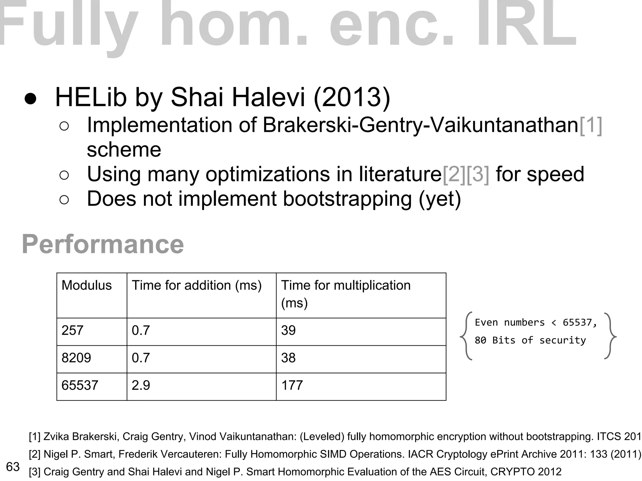 Fully hom. enc. IRL
● HELib by Shai Halevi (2013)
○ Implementation of Brakerski-Gentry-Vaikuntanathan[1]
scheme
○ Using many optimizations in literature[2][3] for speed
○ Does not implement bootstrapping (yet)
[1] Zvika Brakerski, Craig Gentry, Vinod Vaikuntanathan: (Leveled) fully homomorphic encryption without bootstrapping. ITCS 201
[2] Nigel P. Smart, Frederik Vercauteren: Fully Homomorphic SIMD Operations. IACR Cryptology ePrint Archive 2011: 133 (2011)
[3] Craig Gentry and Shai Halevi and Nigel P. Smart Homomorphic Evaluation of the AES Circuit, CRYPTO 2012
Performance
Modulus Time for addition (ms) Time for multiplication
(ms)
257 0.7 39
8209 0.7 38
65537 2.9 177
Even numbers < 65537,
80 Bits of security
63
 