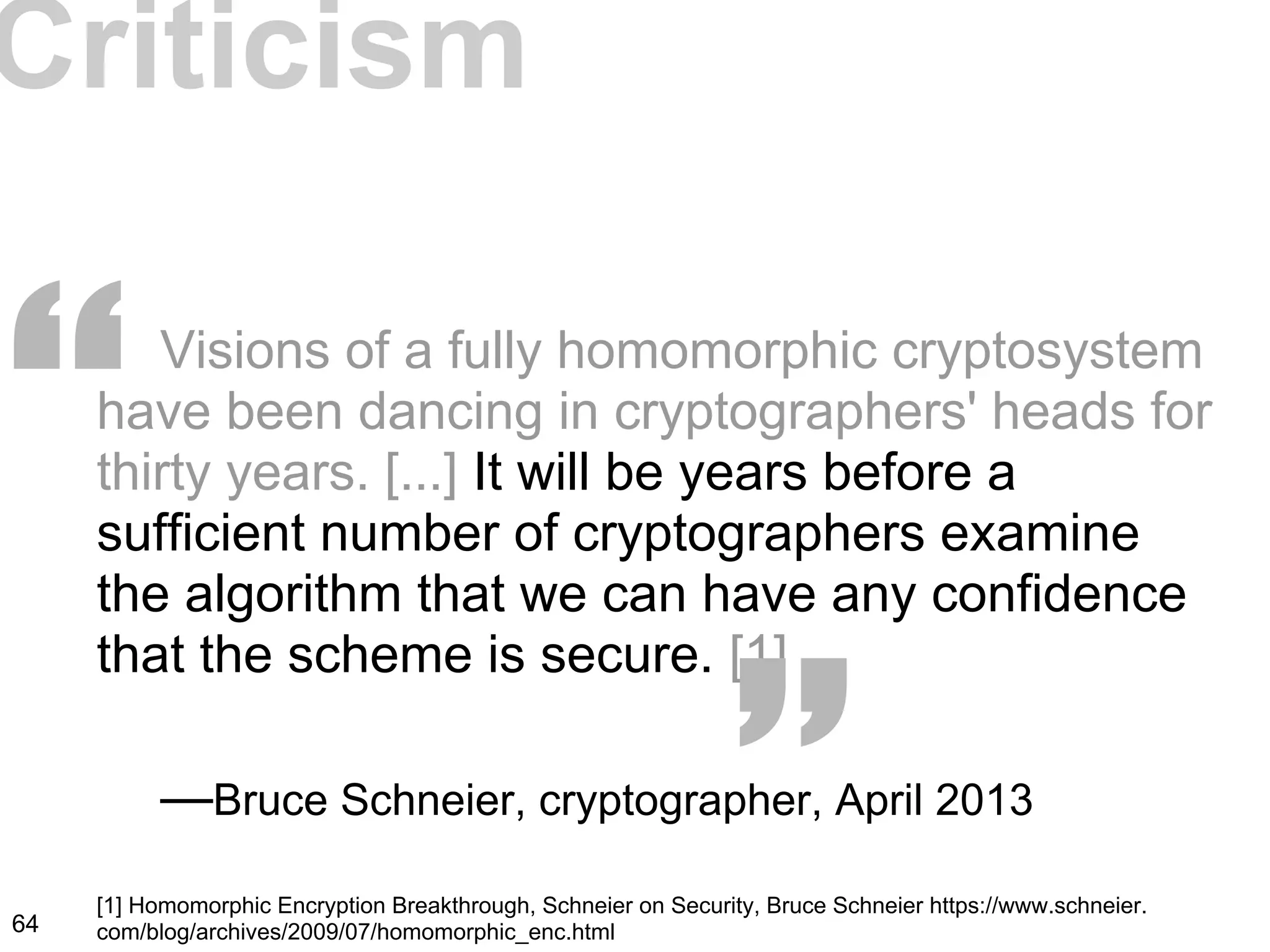 Visions of a fully homomorphic cryptosystem
have been dancing in cryptographers' heads for
thirty years. [...] It will be years before a
sufficient number of cryptographers examine
the algorithm that we can have any confidence
that the scheme is secure. [1]
—Bruce Schneier, cryptographer, April 2013
Criticism
“ “
64
[1] Homomorphic Encryption Breakthrough, Schneier on Security, Bruce Schneier https://www.schneier.
com/blog/archives/2009/07/homomorphic_enc.html
 