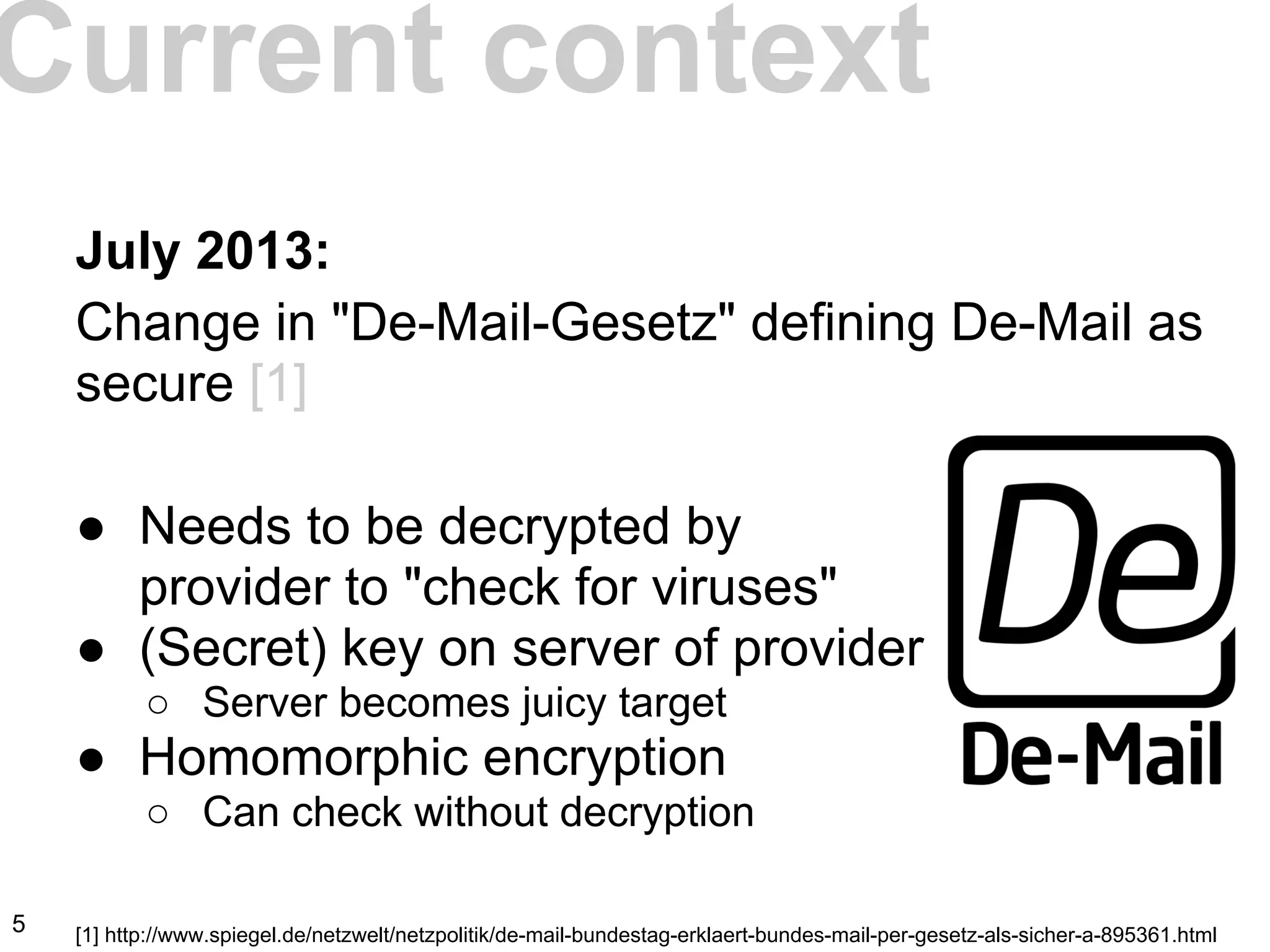 July 2013:
Change in "De-Mail-Gesetz" defining De-Mail as
secure [1]
● Needs to be decrypted by
provider to "check for viruses"
● (Secret) key on server of provider
○ Server becomes juicy target
● Homomorphic encryption
○ Can check without decryption
[1] http://www.spiegel.de/netzwelt/netzpolitik/de-mail-bundestag-erklaert-bundes-mail-per-gesetz-als-sicher-a-895361.html
Current context
5
 