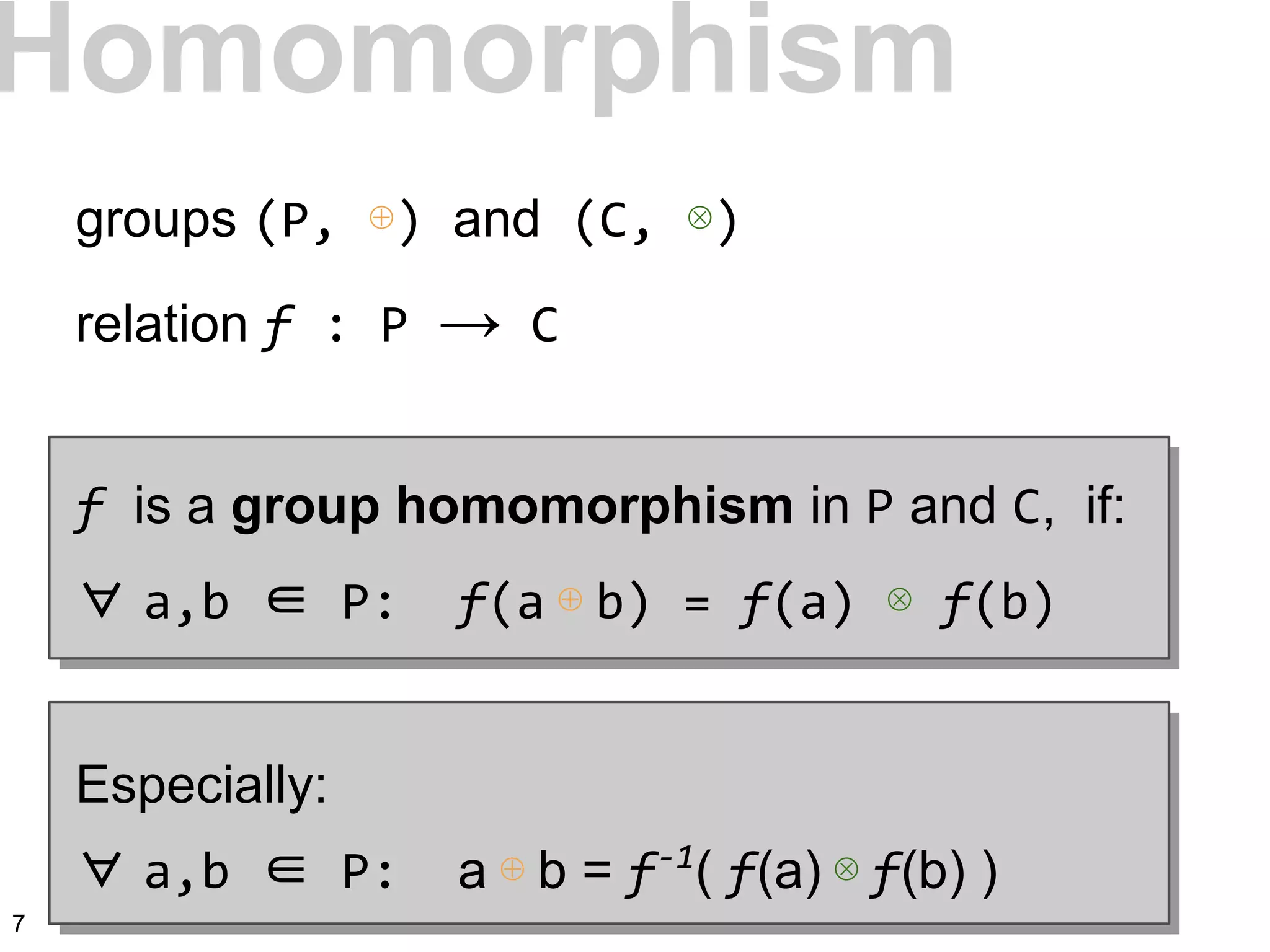 Homomorphism
groups (P, ⊕) and (C, ⊗)
relation f : P → C
f is a group homomorphism in P and C, if:
∀ a,b ∈ P: f(a ⊕ b) = f(a) ⊗ f(b)
Especially:
∀ a,b ∈ P: a ⊕ b = f-1
( f(a) ⊗ f(b) )
7
 