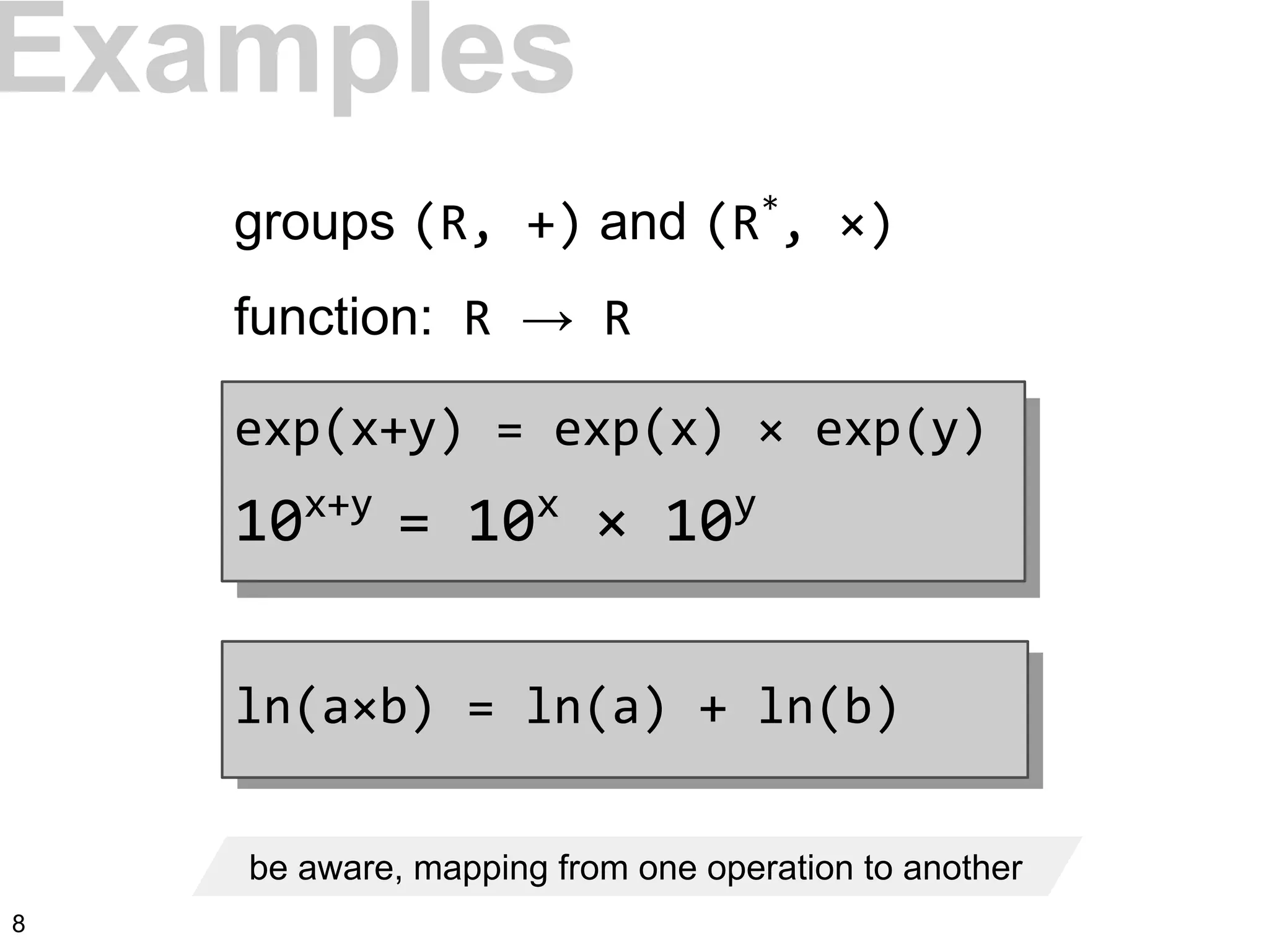 be aware, mapping from one operation to another
Examples
groups (R, +) and (R*
, ×)
function: R → R
exp(x+y) = exp(x) × exp(y)
10x+y
= 10x
× 10y
ln(a×b) = ln(a) + ln(b)
8
 