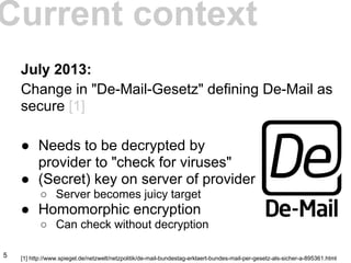 July 2013:
Change in "De-Mail-Gesetz" defining De-Mail as
secure [1]
● Needs to be decrypted by
provider to "check for viruses"
● (Secret) key on server of provider
○ Server becomes juicy target
● Homomorphic encryption
○ Can check without decryption
[1] http://www.spiegel.de/netzwelt/netzpolitik/de-mail-bundestag-erklaert-bundes-mail-per-gesetz-als-sicher-a-895361.html
Current context
5
 