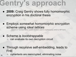 Gentry's approach
● 2009: Craig Gentry shows fully homomorphic
encryption in his doctoral thesis
● Employs somewhat homomorphic encryption
scheme using ideal lattices
● Scheme is bootstrappable
○ can evaluate its own decryption circuit
● Through recursive self-embedding, leads to
FHE
○ ciphertexts are reencrypted, eliminating noise
(based on "shortest lattice vector" problem used in cryptography, which is NP-hard)
58
 
