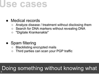 ● Medical records
○ Analyze disease / treatment without disclosing them
○ Search for DNA markers without revealing DNA
○ "Digitale Krankenakte"
● Spam filtering
○ Blacklisting encrypted mails
○ Third parties can scan your PGP traffic
Use cases
Doing something without knowing what6
 