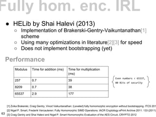 Fully hom. enc. IRL
● HELib by Shai Halevi (2013)
○ Implementation of Brakerski-Gentry-Vaikuntanathan[1]
scheme
○ Using many optimizations in literature[2][3] for speed
○ Does not implement bootstrapping (yet)
[1] Zvika Brakerski, Craig Gentry, Vinod Vaikuntanathan: (Leveled) fully homomorphic encryption without bootstrapping. ITCS 201
[2] Nigel P. Smart, Frederik Vercauteren: Fully Homomorphic SIMD Operations. IACR Cryptology ePrint Archive 2011: 133 (2011)
[3] Craig Gentry and Shai Halevi and Nigel P. Smart Homomorphic Evaluation of the AES Circuit, CRYPTO 2012
Performance
Modulus Time for addition (ms) Time for multiplication
(ms)
257 0.7 39
8209 0.7 38
65537 2.9 177
Even numbers < 65537,
80 Bits of security
63
 