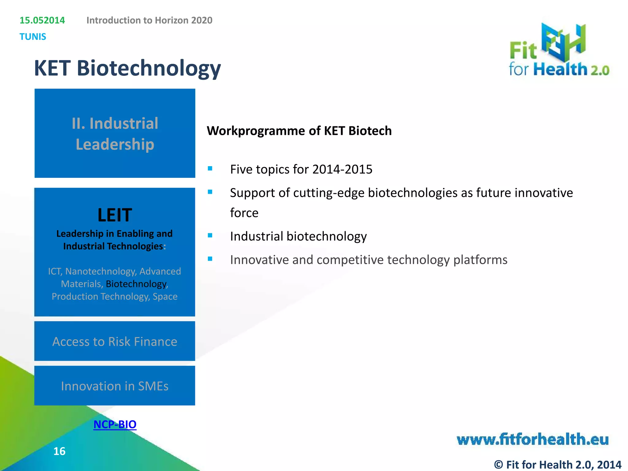 15.052014
TUNIS
Introduction to Horizon 2020
II. Industrial
Leadership
LEIT
Leadership in Enabling and
Industrial Technologies:
ICT, Nanotechnology, Advanced
Materials, Biotechnology,
Production Technology, Space
Access to Risk Finance
Innovation in SMEs
KET Biotechnology
NCP-BIO
Workprogramme of KET Biotech
 Five topics for 2014-2015
 Support of cutting-edge biotechnologies as future innovative
force
 Industrial biotechnology
 Innovative and competitive technology platforms
16
© Fit for Health 2.0, 2014
 