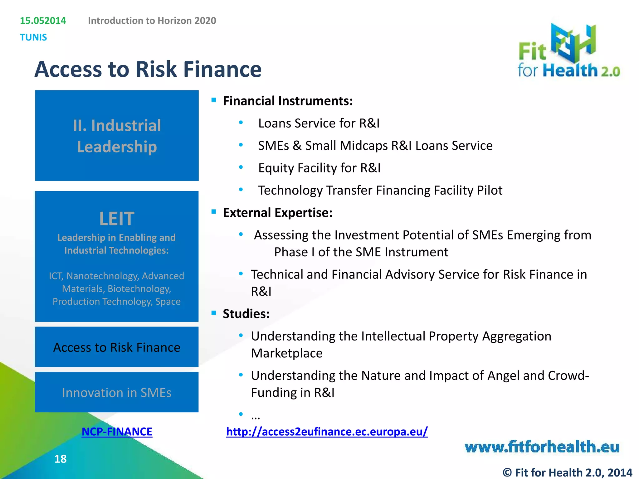 15.052014
TUNIS
Introduction to Horizon 2020
II. Industrial
Leadership
LEIT
Leadership in Enabling and
Industrial Technologies:
ICT, Nanotechnology, Advanced
Materials, Biotechnology,
Production Technology, Space
Access to Risk Finance
Innovation in SMEs
Access to Risk Finance
NCP-FINANCE
 Financial Instruments:
• Loans Service for R&I
• SMEs & Small Midcaps R&I Loans Service
• Equity Facility for R&I
• Technology Transfer Financing Facility Pilot
 External Expertise:
• Assessing the Investment Potential of SMEs Emerging from
Phase I of the SME Instrument
• Technical and Financial Advisory Service for Risk Finance in
R&I
 Studies:
• Understanding the Intellectual Property Aggregation
Marketplace
• Understanding the Nature and Impact of Angel and Crowd-
Funding in R&I
• …
http://access2eufinance.ec.europa.eu/
18
© Fit for Health 2.0, 2014
 