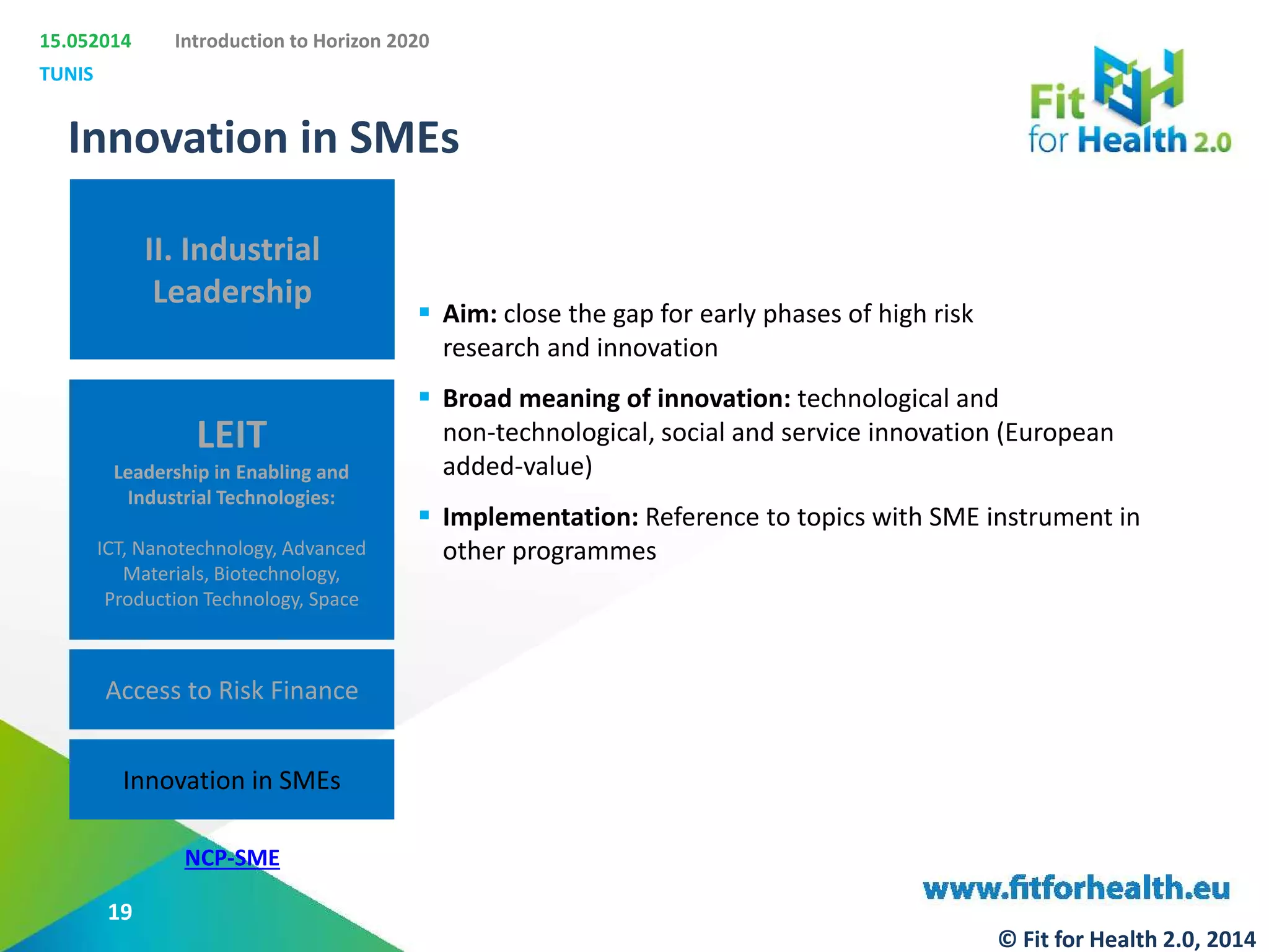 15.052014
TUNIS
Introduction to Horizon 2020
II. Industrial
Leadership
LEIT
Leadership in Enabling and
Industrial Technologies:
ICT, Nanotechnology, Advanced
Materials, Biotechnology,
Production Technology, Space
Access to Risk Finance
Innovation in SMEs
Innovation in SMEs
 Aim: close the gap for early phases of high risk
research and innovation
 Broad meaning of innovation: technological and
non-technological, social and service innovation (European
added-value)
 Implementation: Reference to topics with SME instrument in
other programmes
NCP-SME
19
© Fit for Health 2.0, 2014
 