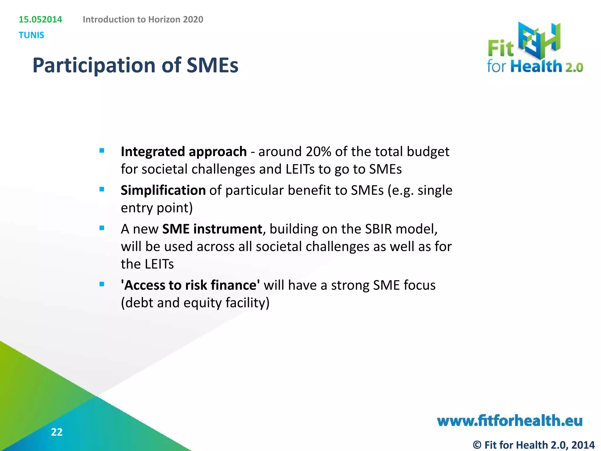 15.052014
TUNIS
Introduction to Horizon 2020
Participation of SMEs
 Integrated approach - around 20% of the total budget
for societal challenges and LEITs to go to SMEs
 Simplification of particular benefit to SMEs (e.g. single
entry point)
 A new SME instrument, building on the SBIR model,
will be used across all societal challenges as well as for
the LEITs
 'Access to risk finance' will have a strong SME focus
(debt and equity facility)
22
© Fit for Health 2.0, 2014
 