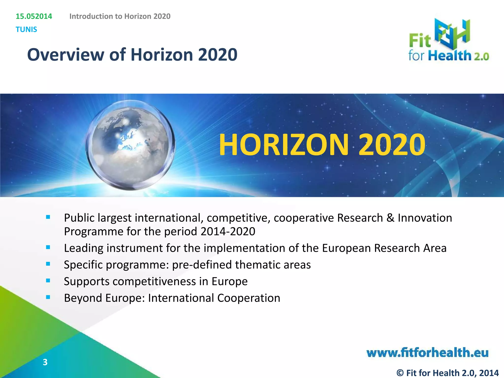 15.052014
TUNIS
Introduction to Horizon 2020
Overview of Horizon 2020
 Public largest international, competitive, cooperative Research & Innovation
Programme for the period 2014-2020
 Leading instrument for the implementation of the European Research Area
 Specific programme: pre-defined thematic areas
 Supports competitiveness in Europe
 Beyond Europe: International Cooperation
HORIZON 2020
3
© Fit for Health 2.0, 2014
 