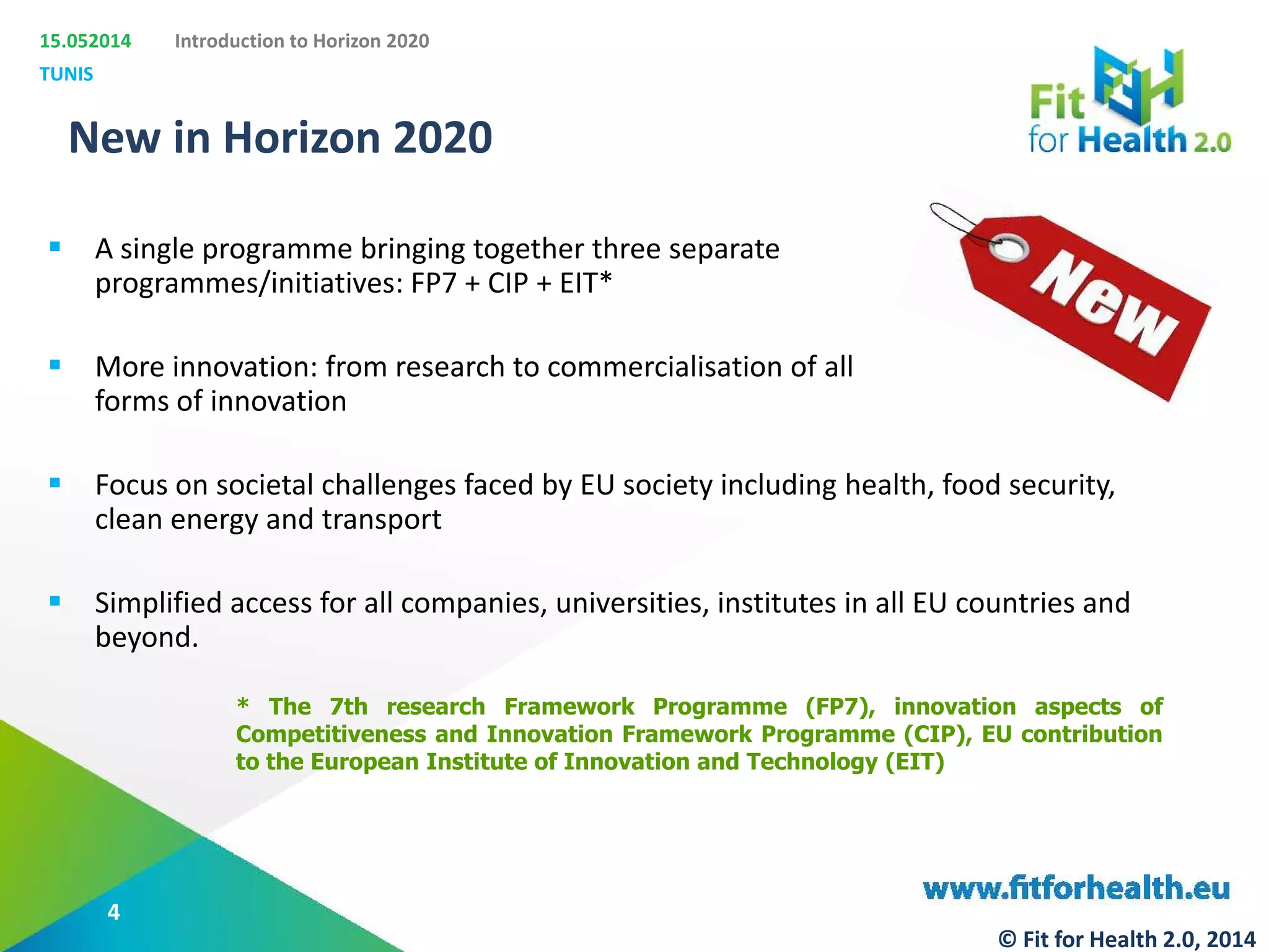 15.052014
TUNIS
Introduction to Horizon 2020
New in Horizon 2020
 A single programme bringing together three separate
programmes/initiatives: FP7 + CIP + EIT*
 More innovation: from research to commercialisation of all
forms of innovation
 Focus on societal challenges faced by EU society including health, food security,
clean energy and transport
 Simplified access for all companies, universities, institutes in all EU countries and
beyond.
* The 7th research Framework Programme (FP7), innovation aspects of
Competitiveness and Innovation Framework Programme (CIP), EU contribution
to the European Institute of Innovation and Technology (EIT)
4
© Fit for Health 2.0, 2014
 