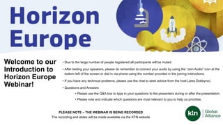 Welcome to our
Introduction to
Horizon Europe
Webinar!
• Due to the large number of people registered all participants will be muted.
• After testing your speakers, please do remember to connect your audio by using the “Join Audio” icon at the
bottom left of the screen or dial in via phone using the number provided in the joining instructions.
• If you have any technical problems, please use the chat to seek advice from the host (Jess Dobbyne).
• Questions and Answers
• Please use the Q&A box to type in your questions to the presenters during or after the presentation.
• Please vote and indicate which questions are most relevant to you to help us prioritise.
PLEASE NOTE – THE WEBINAR IS BEING RECORDED
The recording and slides will be made available via the KTN website
 