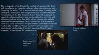 The protagonist of the film in the slasher sub-genre is the final
girl, she always survives the end even when being targeted and
chased by the killer. This is because she is known to be the more
intelligent, resourceful and less promiscuous than the other girls.
For example, in the film ‘Scream’ Sidney Prescott seemingly the
target of endless murderers and psychopaths, but survived and
killed every single ghost face killer. Other conventions include
irresponsible teenagers are always the victim, this is meant to
show that these behaviours are punishable. These behaviours can
be shown by the film in ‘Friday the 13th’ where teenagers run
away, drink, smoke, take drugs and have sex. This deviant
behaviour is soon to see the consequences.
Scream ending
video….
Friday the 13th
teenagers
video…...
 