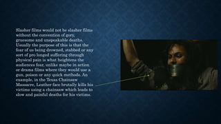 Slasher films would not be slasher films
without the convention of gory,
gruesome and unspeakable deaths.
Usually the purpose of this is that the
fear of us being drowned, stabbed or any
sort of pro longed suffering through
physical pain is what heightens the
audiences fear, unlike maybe in action
or drama films where they would use a
gun, poison or any quick methods. An
example, in the Texas Chainsaw
Massacre, Leather face brutally kills his
victims using a chainsaw which leads to
slow and painful deaths for his victims.
 