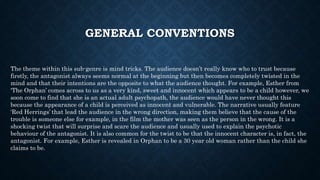 GENERAL CONVENTIONS
The theme within this sub-genre is mind tricks. The audience doesn’t really know who to trust because
firstly, the antagonist always seems normal at the beginning but then becomes completely twisted in the
mind and that their intentions are the opposite to what the audience thought. For example, Esther from
‘The Orphan’ comes across to us as a very kind, sweet and innocent which appears to be a child however, we
soon come to find that she is an actual adult psychopath, the audience would have never thought this
because the appearance of a child is perceived as innocent and vulnerable. The narrative usually feature
‘Red Herrings’ that lead the audience in the wrong direction, making them believe that the cause of the
trouble is someone else for example, in the film the mother was seen as the person in the wrong. It is a
shocking twist that will surprise and scare the audience and usually used to explain the psychotic
behaviour of the antagonist. It is also common for the twist to be that the innocent character is, in fact, the
antagonist. For example, Esther is revealed in Orphan to be a 30 year old woman rather than the child she
claims to be.
 
