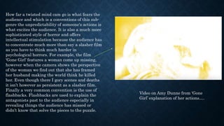 How far a twisted mind cam go is what fears the
audience and which is a conventions of this sub-
genre the unpredictability of someone's actions is
what excites the audience. It is also a much more
sophisticated style of horror and offers
intellectual stimulation because the audience has
to concentrate much more than say a slasher film
as you have to think much harder in
psychological horrors. For example, the film
‘Gone Girl’ features a woman come up missing,
however when the camera shows the perspective
of the woman we find out that she has framed
her husband making the world think he killed
her. Even though there I gory scenes and deaths
it isn’t however as persistent as a slasher film.
Finally a very common convention is the use of
flashbacks. Flashbacks are used to explain the
antagonists past to the audience especially in
revealing things the audience has missed or
didn’t know that solve the pieces to the puzzle.
Video on Amy Dunne from ‘Gone
Girl’ explanation of her actions….
 